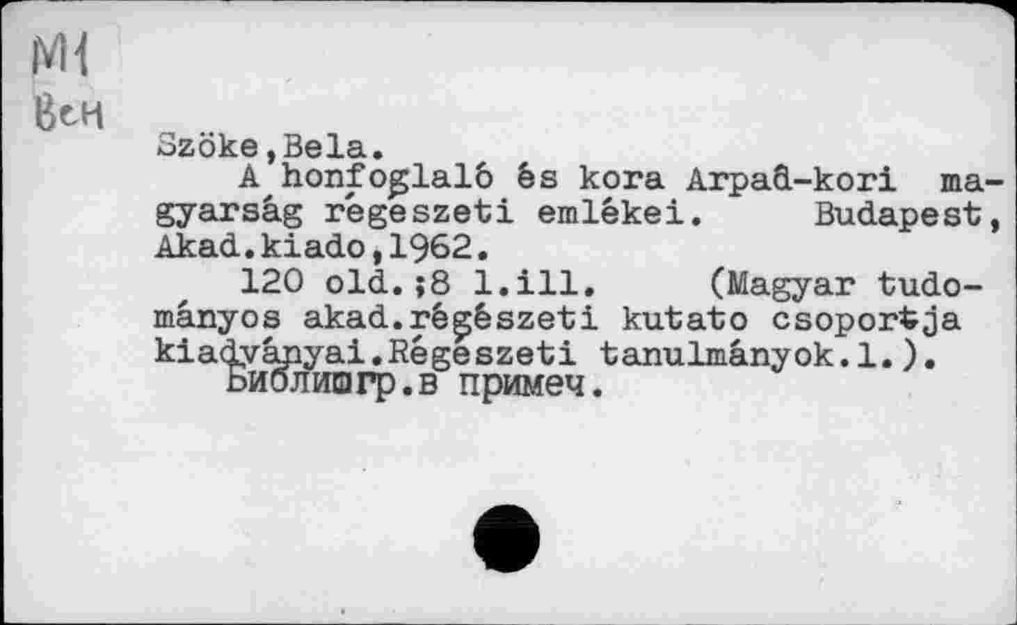 ﻿ßeH
Szöke,Bela.
A honfoglalô ês kora ArpaO.-kori ma-gyarsâg regeszeti emlékei. Budapest, Akad.kiado,1962.
120 old.;8 1.111. (Magyar tudo-mânyos akad.rê0szeti kutato csoportja kiadvanyai.Régeszeti tanulmânyok.l.).
Ьиблишгр.в примеч.